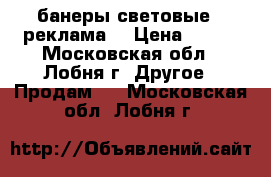 банеры световые.  реклама  › Цена ­ 800 - Московская обл., Лобня г. Другое » Продам   . Московская обл.,Лобня г.